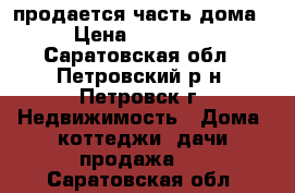 продается часть дома  › Цена ­ 250 000 - Саратовская обл., Петровский р-н, Петровск г. Недвижимость » Дома, коттеджи, дачи продажа   . Саратовская обл.